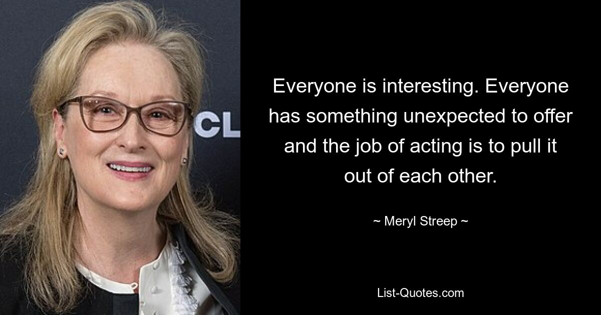 Everyone is interesting. Everyone has something unexpected to offer and the job of acting is to pull it out of each other. — © Meryl Streep