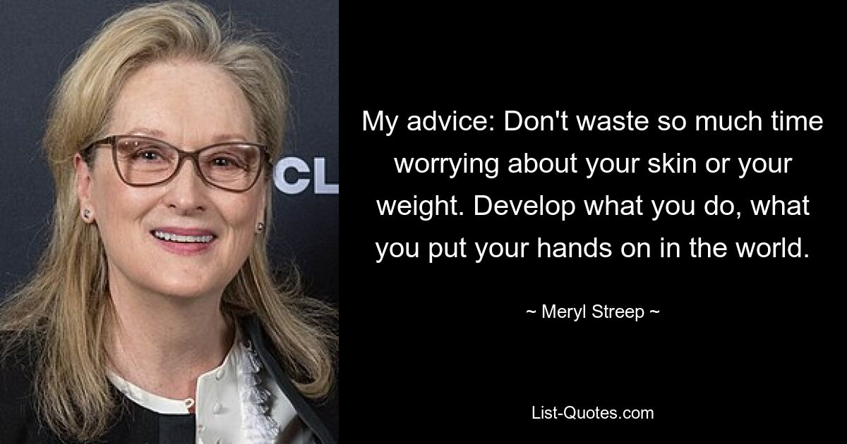 My advice: Don't waste so much time worrying about your skin or your weight. Develop what you do, what you put your hands on in the world. — © Meryl Streep