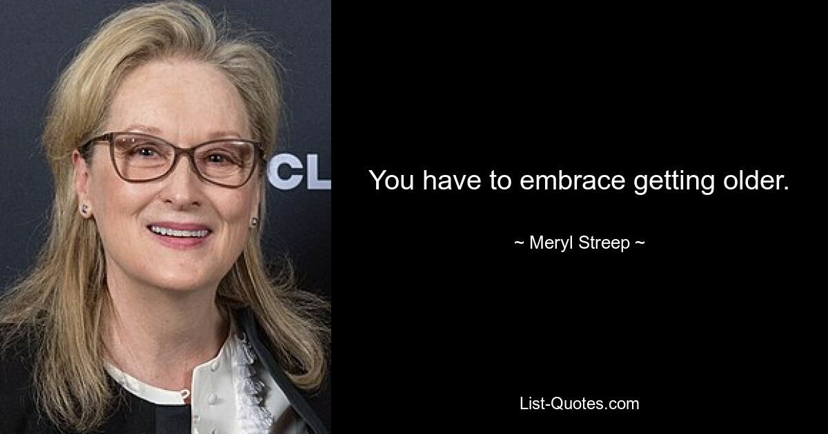 You have to embrace getting older. — © Meryl Streep