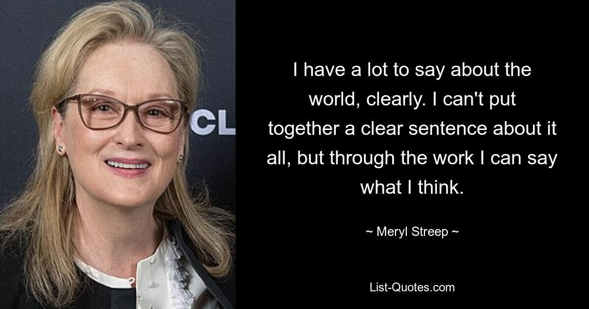 I have a lot to say about the world, clearly. I can't put together a clear sentence about it all, but through the work I can say what I think. — © Meryl Streep