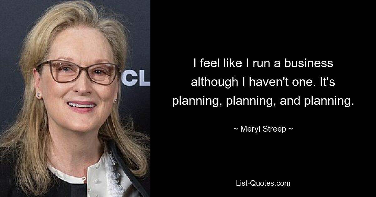 I feel like I run a business although I haven't one. It's planning, planning, and planning. — © Meryl Streep