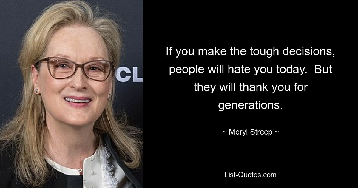 If you make the tough decisions, people will hate you today.  But they will thank you for generations. — © Meryl Streep