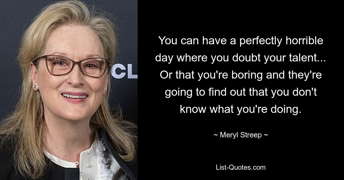 You can have a perfectly horrible day where you doubt your talent... Or that you're boring and they're going to find out that you don't know what you're doing. — © Meryl Streep