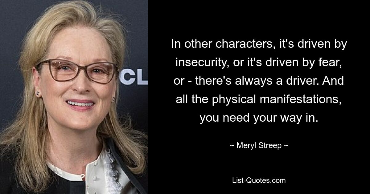 In other characters, it's driven by insecurity, or it's driven by fear, or - there's always a driver. And all the physical manifestations, you need your way in. — © Meryl Streep