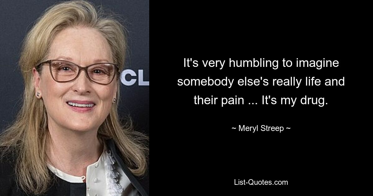 It's very humbling to imagine somebody else's really life and their pain ... It's my drug. — © Meryl Streep