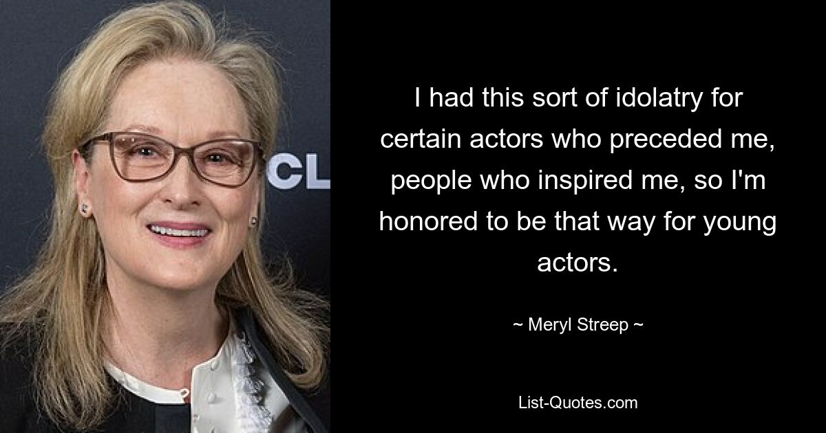 I had this sort of idolatry for certain actors who preceded me, people who inspired me, so I'm honored to be that way for young actors. — © Meryl Streep