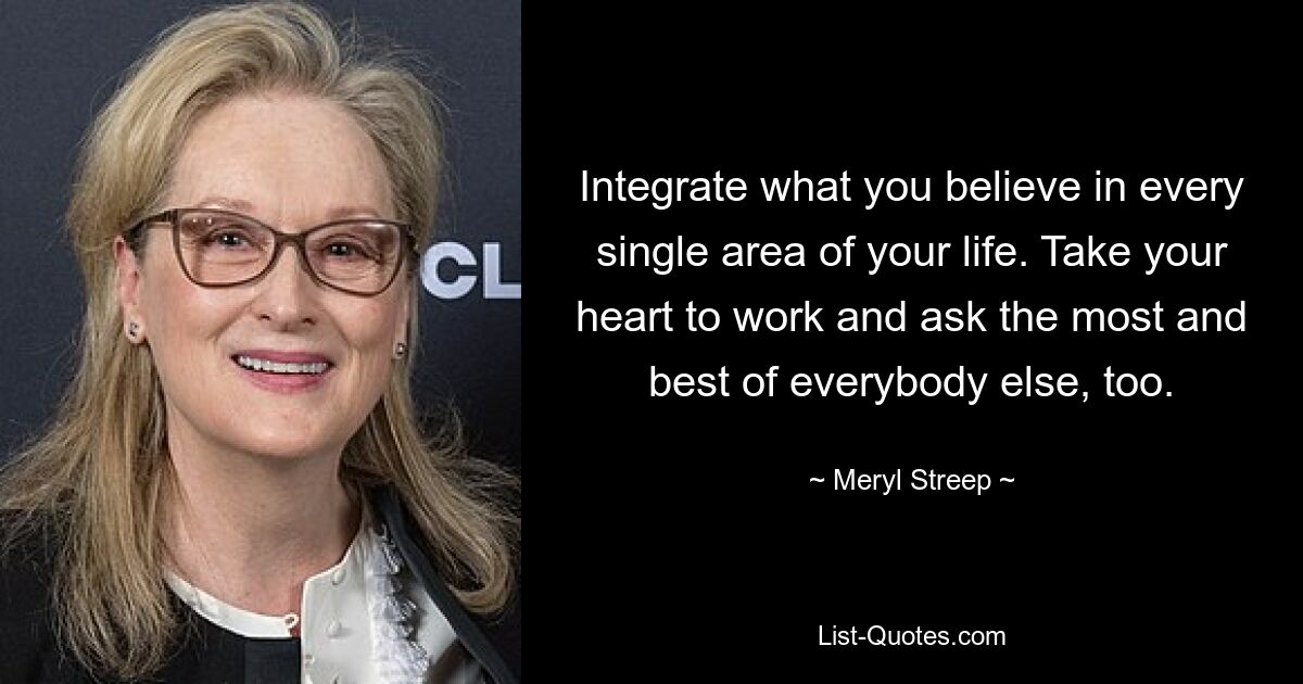 Integrate what you believe in every single area of your life. Take your heart to work and ask the most and best of everybody else, too. — © Meryl Streep