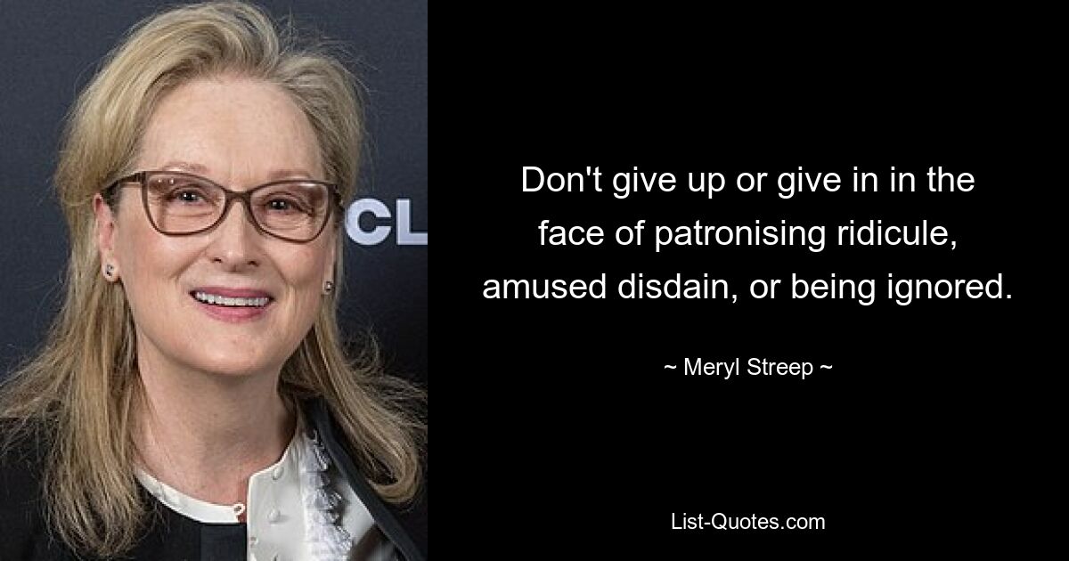 Don't give up or give in in the face of patronising ridicule, amused disdain, or being ignored. — © Meryl Streep