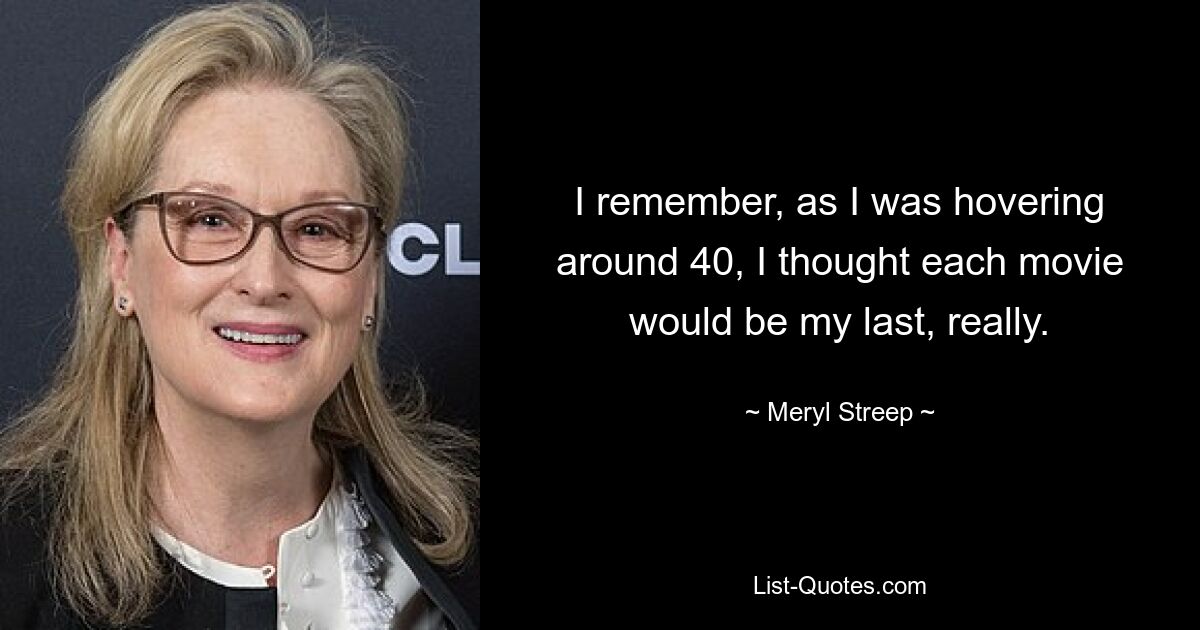 I remember, as I was hovering around 40, I thought each movie would be my last, really. — © Meryl Streep