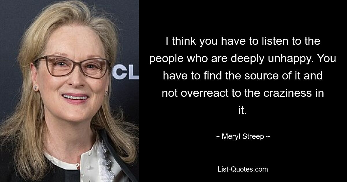 I think you have to listen to the people who are deeply unhappy. You have to find the source of it and not overreact to the craziness in it. — © Meryl Streep