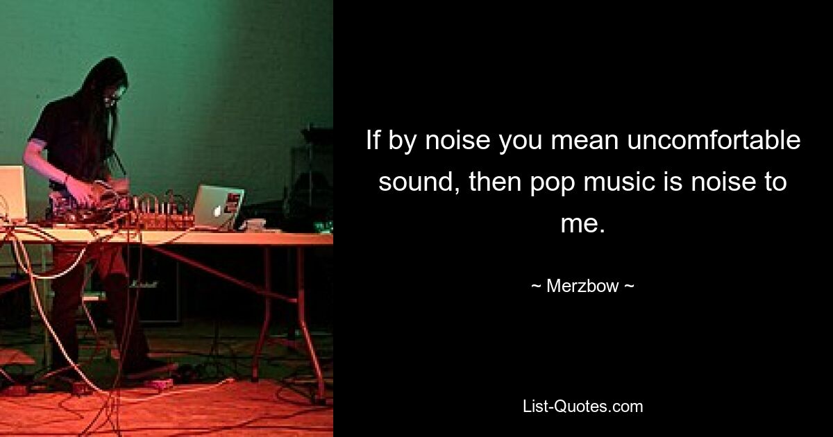 If by noise you mean uncomfortable sound, then pop music is noise to me. — © Merzbow