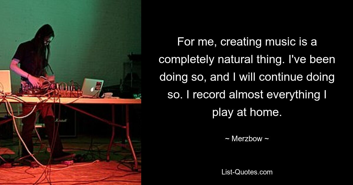 For me, creating music is a completely natural thing. I've been doing so, and I will continue doing so. I record almost everything I play at home. — © Merzbow