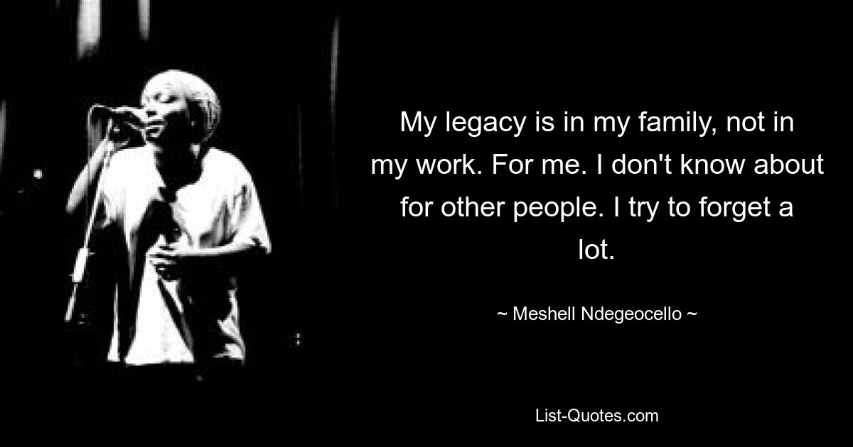 My legacy is in my family, not in my work. For me. I don't know about for other people. I try to forget a lot. — © Meshell Ndegeocello