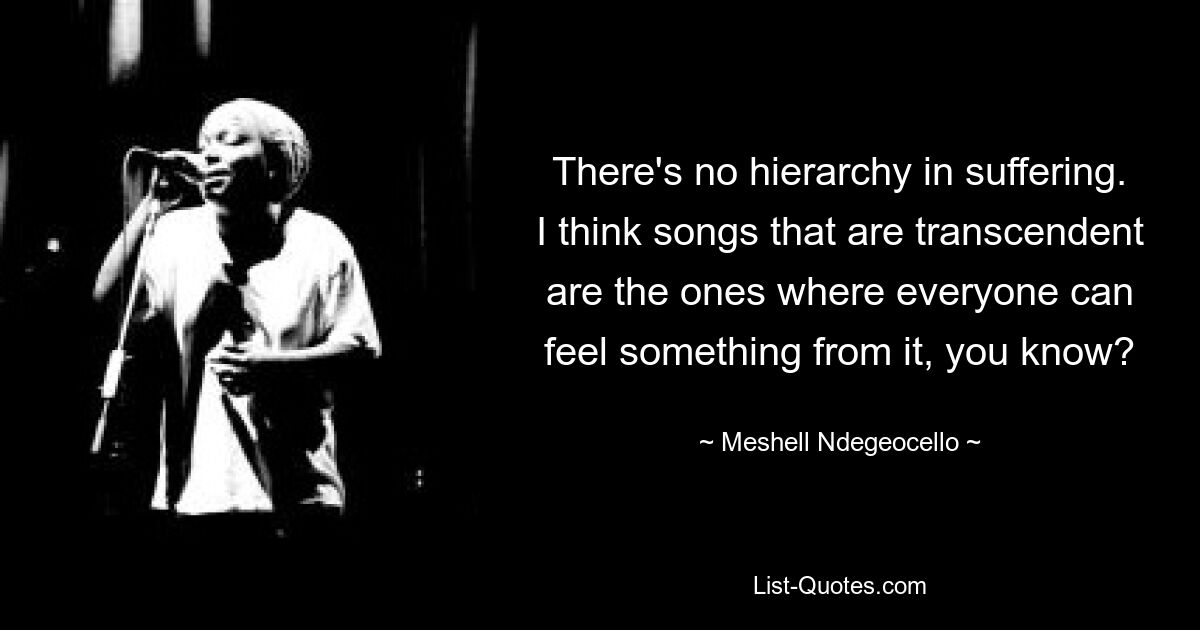 There's no hierarchy in suffering. I think songs that are transcendent are the ones where everyone can feel something from it, you know? — © Meshell Ndegeocello