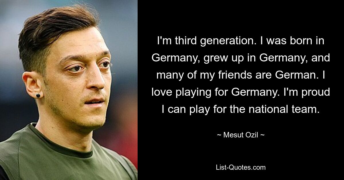 Ich bin in der dritten Generation. Ich bin in Deutschland geboren, in Deutschland aufgewachsen und viele meiner Freunde sind Deutsche. Ich liebe es, für Deutschland zu spielen. Ich bin stolz, dass ich für die Nationalmannschaft spielen kann. — © Mesut Özil 