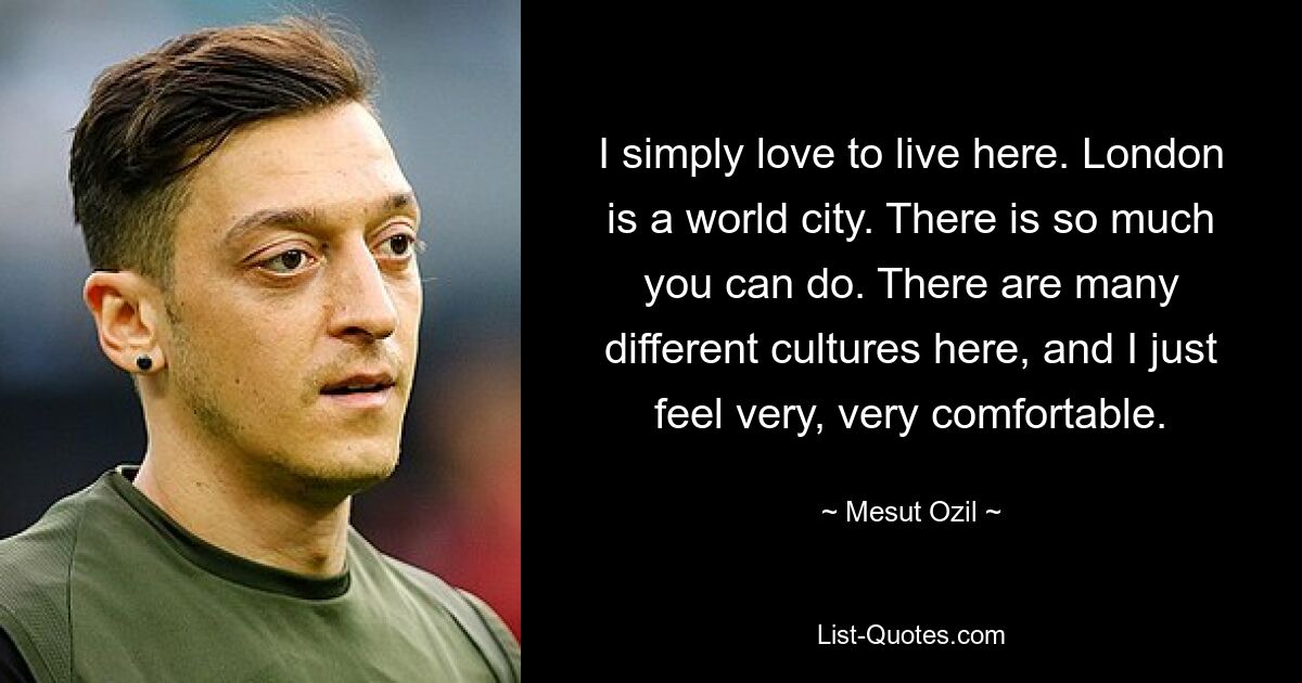 I simply love to live here. London is a world city. There is so much you can do. There are many different cultures here, and I just feel very, very comfortable. — © Mesut Ozil