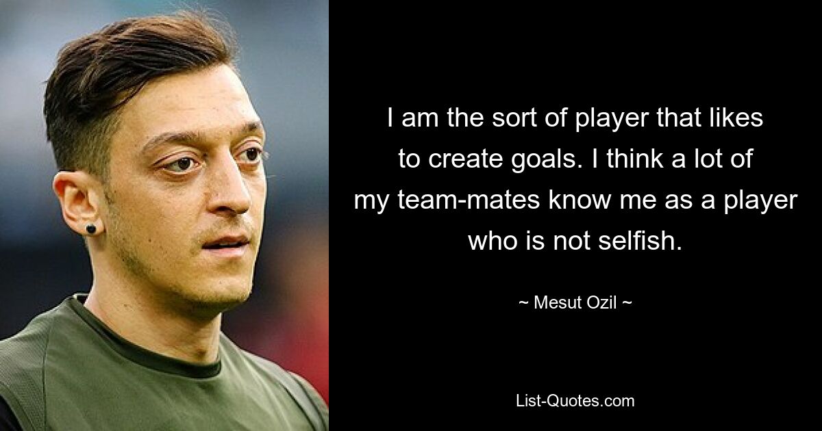 I am the sort of player that likes to create goals. I think a lot of my team-mates know me as a player who is not selfish. — © Mesut Ozil