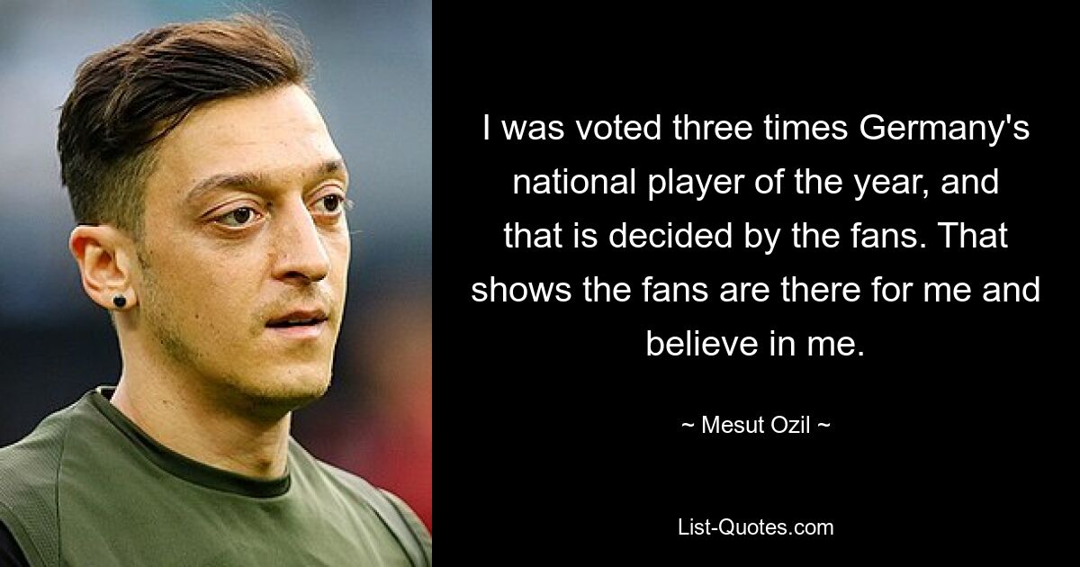 I was voted three times Germany's national player of the year, and that is decided by the fans. That shows the fans are there for me and believe in me. — © Mesut Ozil