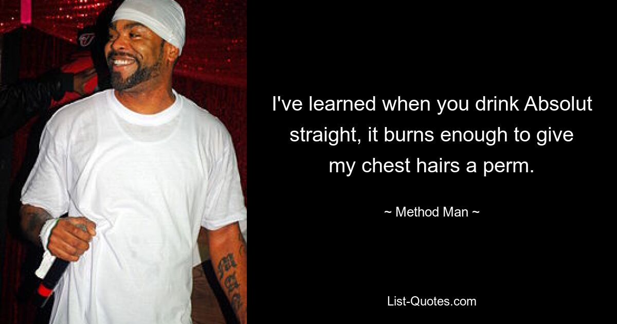 I've learned when you drink Absolut straight, it burns enough to give my chest hairs a perm. — © Method Man