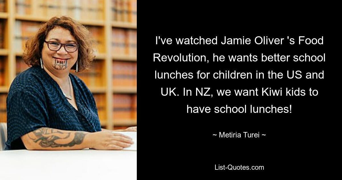 I've watched Jamie Oliver 's Food Revolution, he wants better school lunches for children in the US and UK. In NZ, we want Kiwi kids to have school lunches! — © Metiria Turei