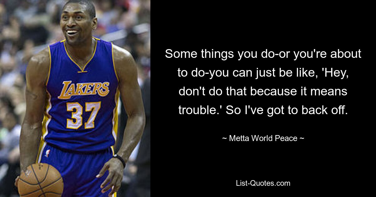 Some things you do-or you're about to do-you can just be like, 'Hey, don't do that because it means trouble.' So I've got to back off. — © Metta World Peace