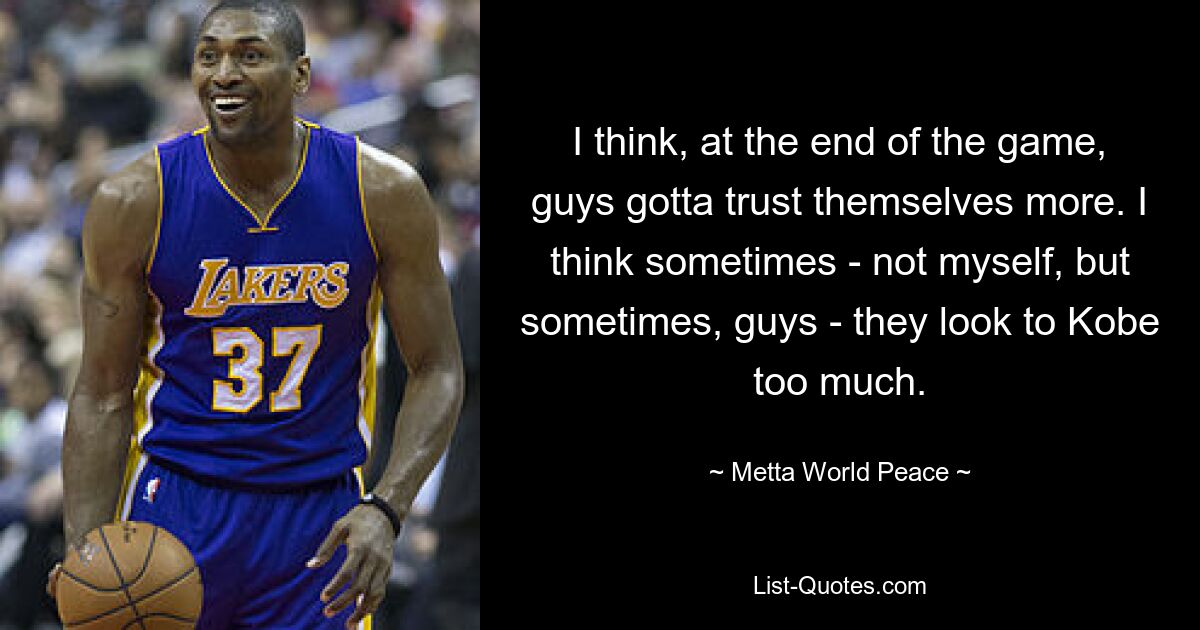 I think, at the end of the game, guys gotta trust themselves more. I think sometimes - not myself, but sometimes, guys - they look to Kobe too much. — © Metta World Peace