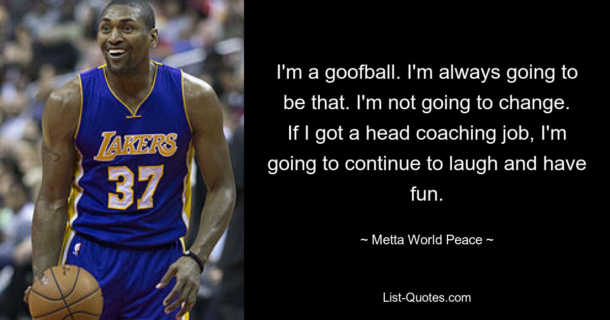 I'm a goofball. I'm always going to be that. I'm not going to change. If I got a head coaching job, I'm going to continue to laugh and have fun. — © Metta World Peace