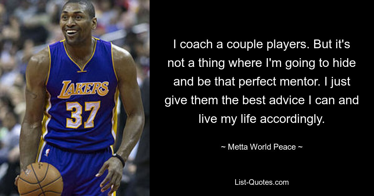 I coach a couple players. But it's not a thing where I'm going to hide and be that perfect mentor. I just give them the best advice I can and live my life accordingly. — © Metta World Peace