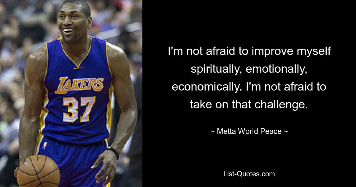 I'm not afraid to improve myself spiritually, emotionally, economically. I'm not afraid to take on that challenge. — © Metta World Peace