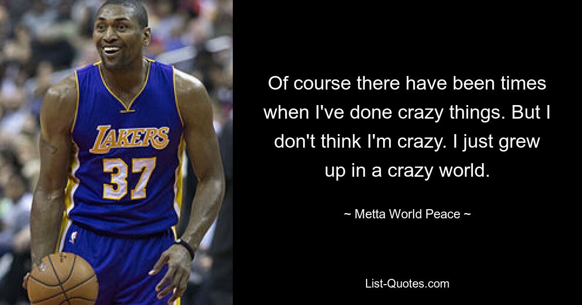 Of course there have been times when I've done crazy things. But I don't think I'm crazy. I just grew up in a crazy world. — © Metta World Peace