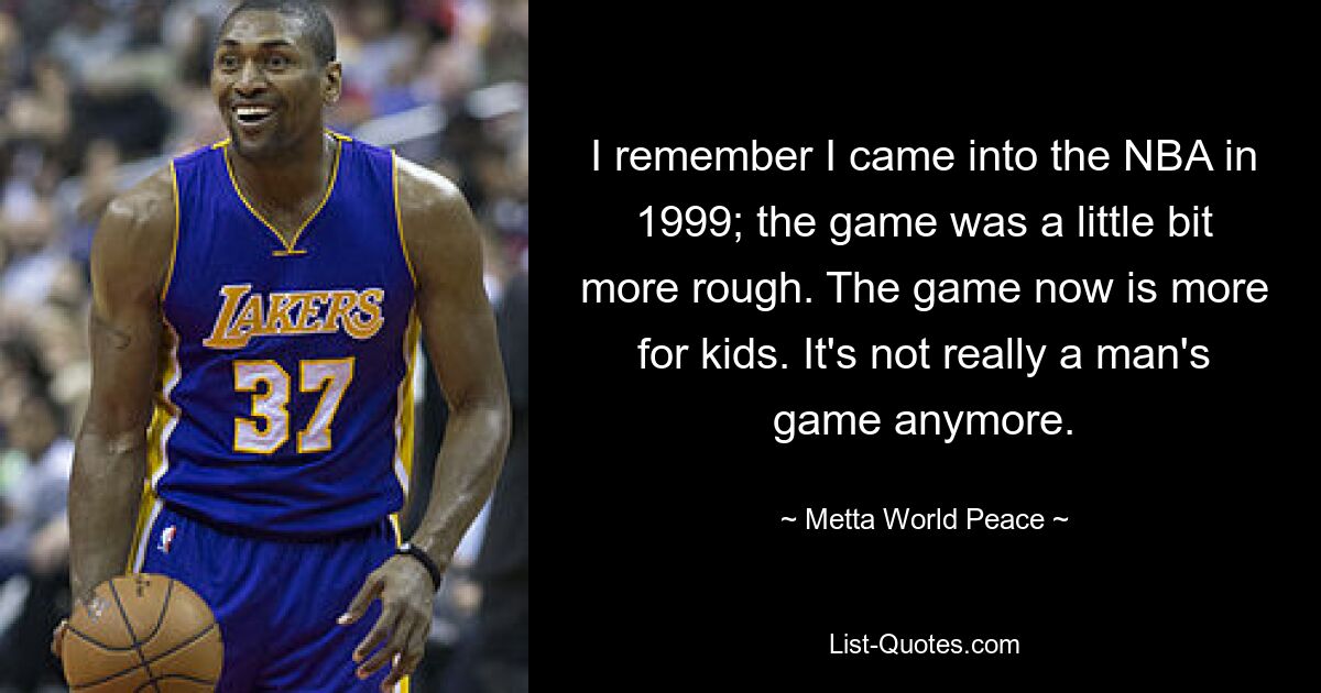 I remember I came into the NBA in 1999; the game was a little bit more rough. The game now is more for kids. It's not really a man's game anymore. — © Metta World Peace