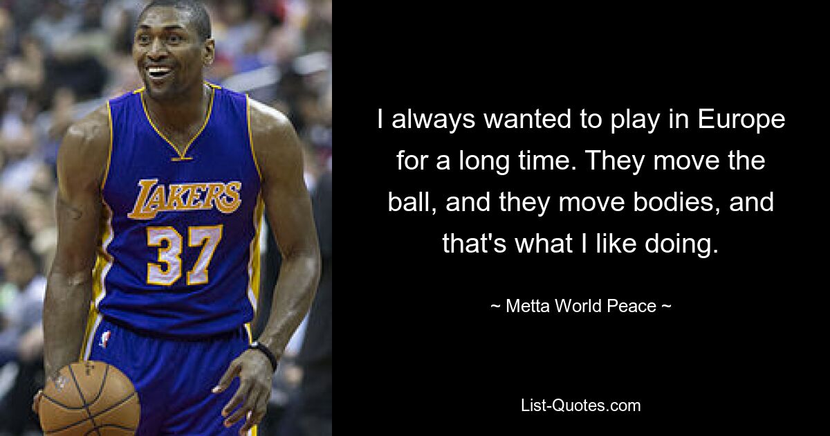 I always wanted to play in Europe for a long time. They move the ball, and they move bodies, and that's what I like doing. — © Metta World Peace