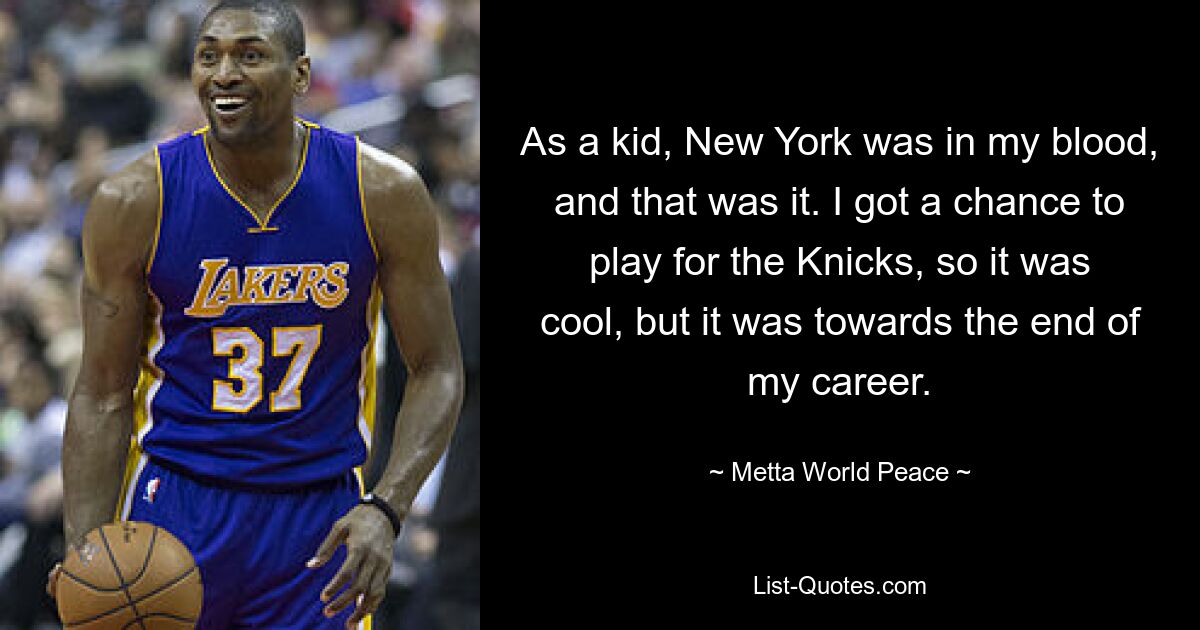 As a kid, New York was in my blood, and that was it. I got a chance to play for the Knicks, so it was cool, but it was towards the end of my career. — © Metta World Peace