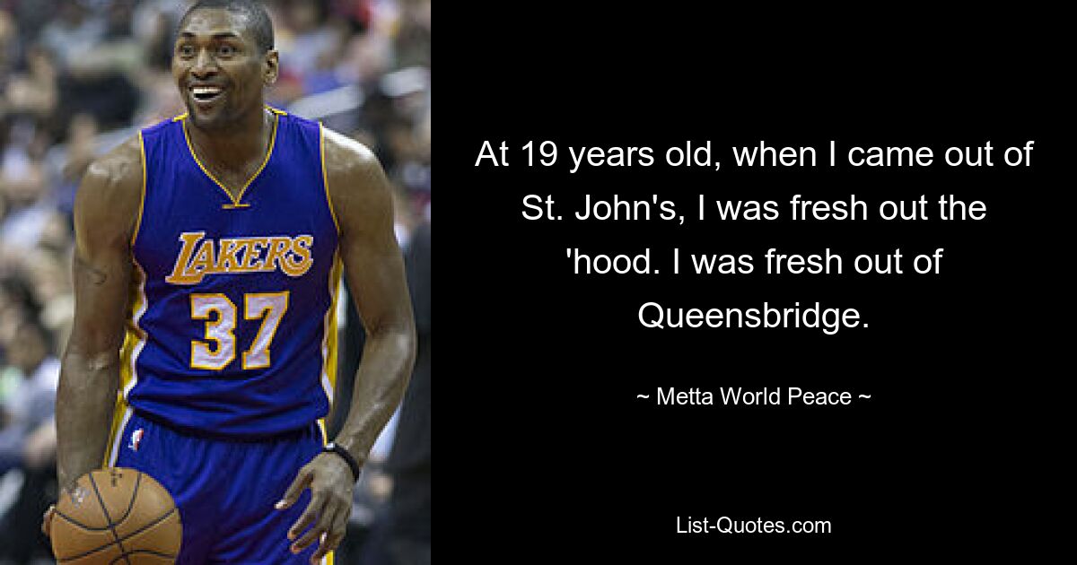 At 19 years old, when I came out of St. John's, I was fresh out the 'hood. I was fresh out of Queensbridge. — © Metta World Peace