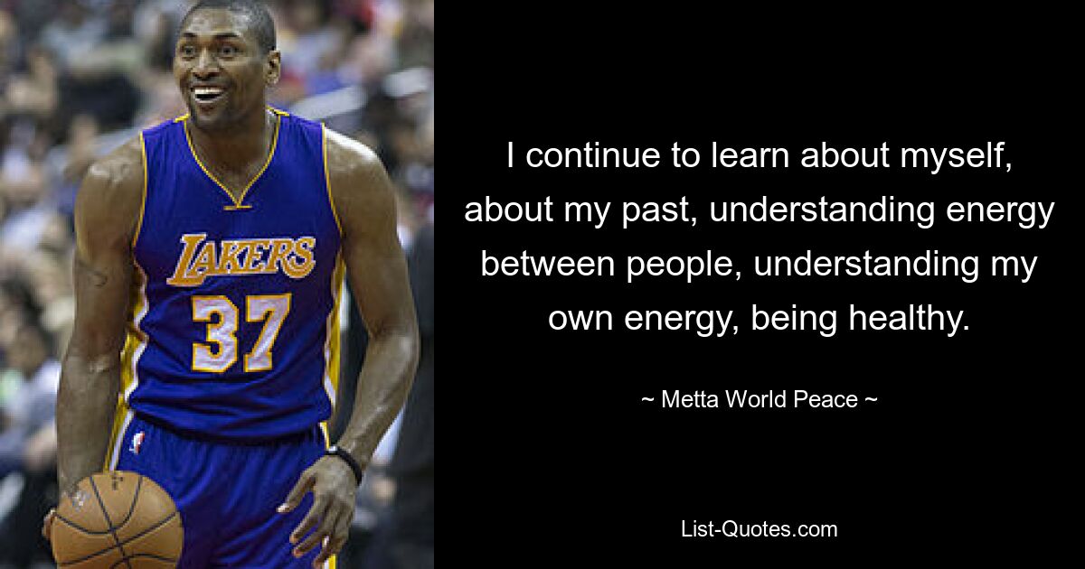 I continue to learn about myself, about my past, understanding energy between people, understanding my own energy, being healthy. — © Metta World Peace