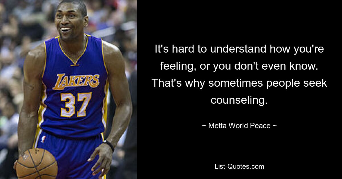 It's hard to understand how you're feeling, or you don't even know. That's why sometimes people seek counseling. — © Metta World Peace