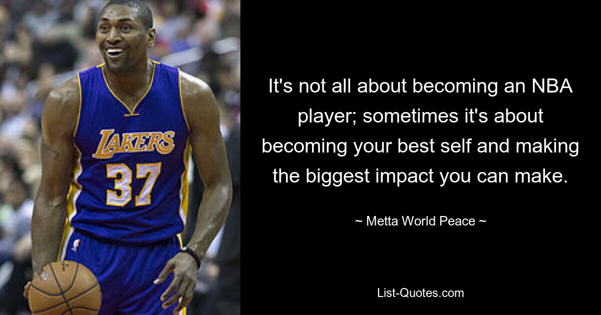 It's not all about becoming an NBA player; sometimes it's about becoming your best self and making the biggest impact you can make. — © Metta World Peace