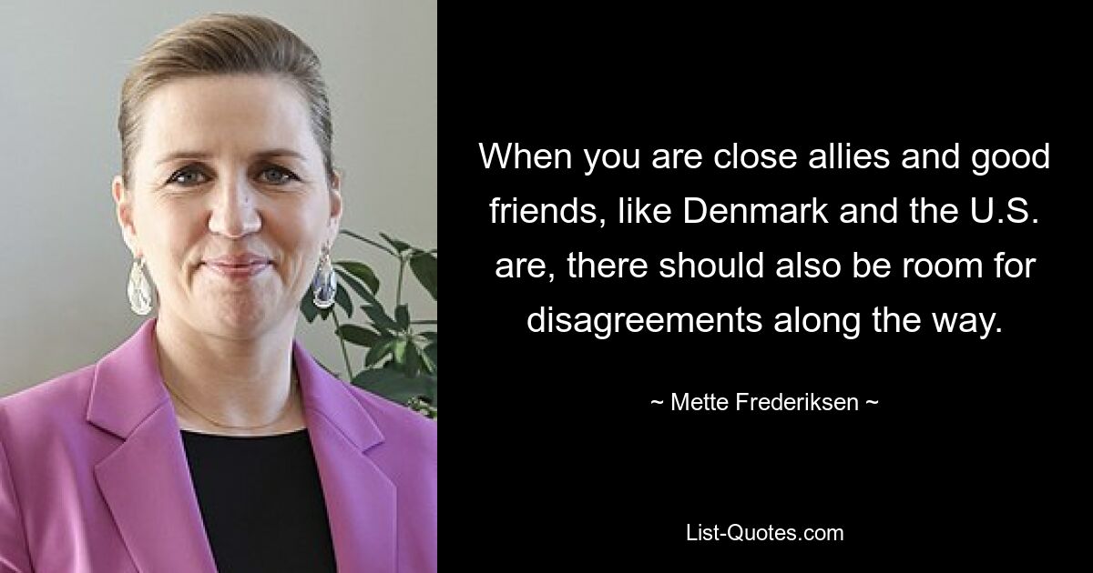 When you are close allies and good friends, like Denmark and the U.S. are, there should also be room for disagreements along the way. — © Mette Frederiksen