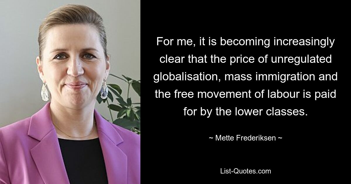 For me, it is becoming increasingly clear that the price of unregulated globalisation, mass immigration and the free movement of labour is paid for by the lower classes. — © Mette Frederiksen