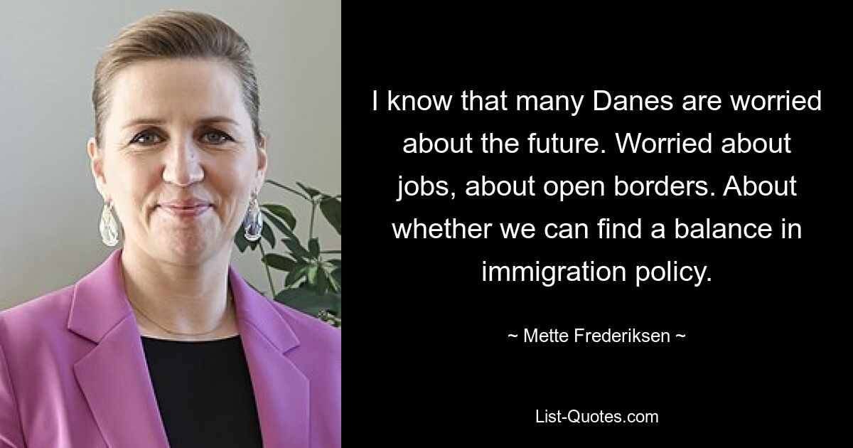 I know that many Danes are worried about the future. Worried about jobs, about open borders. About whether we can find a balance in immigration policy. — © Mette Frederiksen