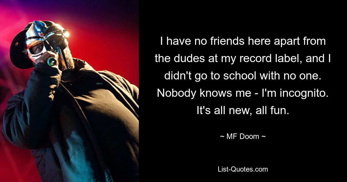 I have no friends here apart from the dudes at my record label, and I didn't go to school with no one. Nobody knows me - I'm incognito. It's all new, all fun. — © MF Doom