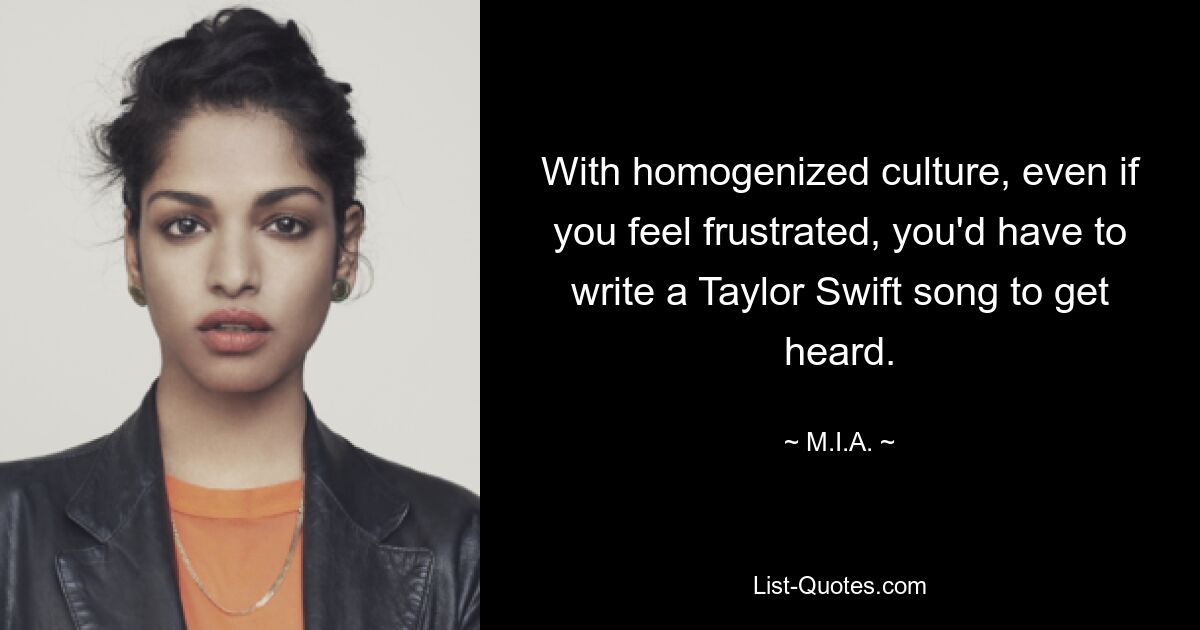 With homogenized culture, even if you feel frustrated, you'd have to write a Taylor Swift song to get heard. — © M.I.A.