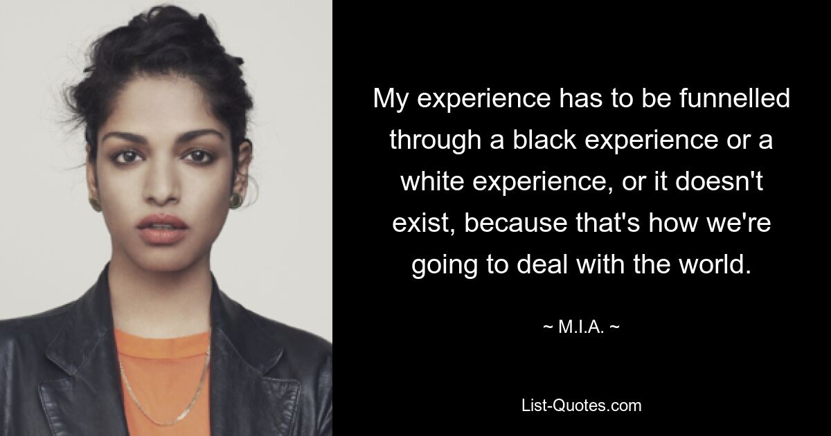 My experience has to be funnelled through a black experience or a white experience, or it doesn't exist, because that's how we're going to deal with the world. — © M.I.A.