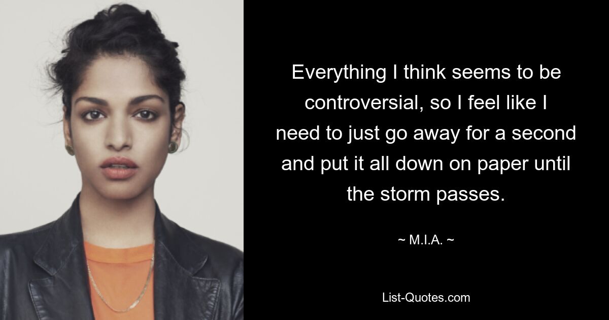 Everything I think seems to be controversial, so I feel like I need to just go away for a second and put it all down on paper until the storm passes. — © M.I.A.