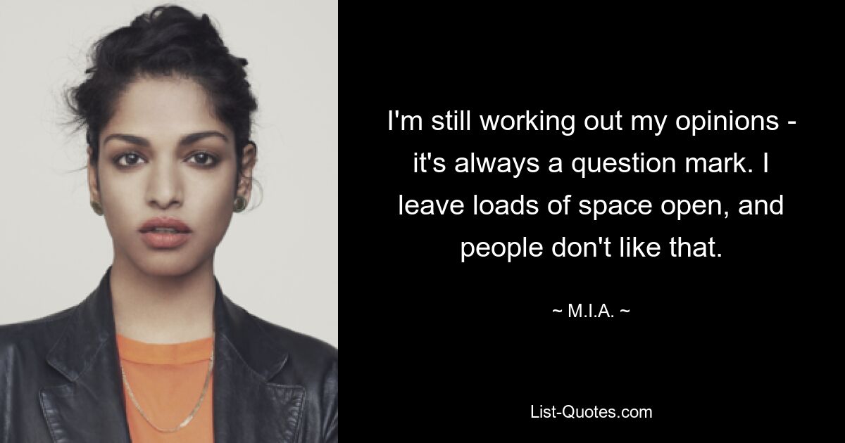 I'm still working out my opinions - it's always a question mark. I leave loads of space open, and people don't like that. — © M.I.A.