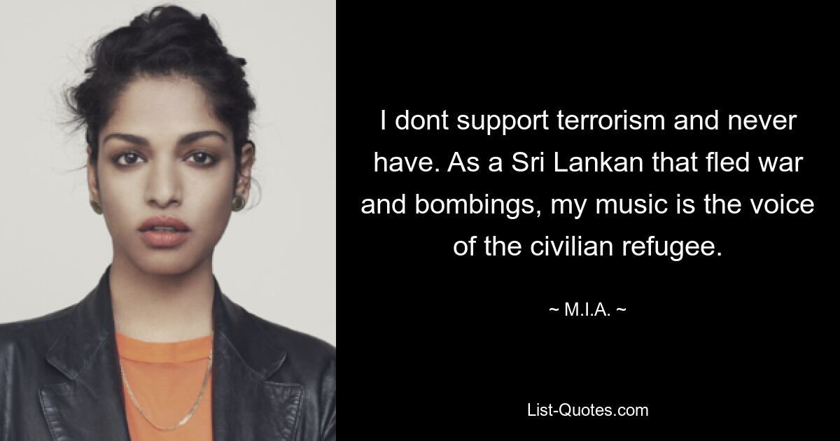 I dont support terrorism and never have. As a Sri Lankan that fled war and bombings, my music is the voice of the civilian refugee. — © M.I.A.