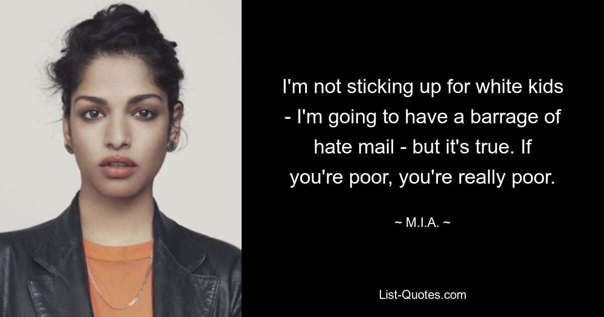 I'm not sticking up for white kids - I'm going to have a barrage of hate mail - but it's true. If you're poor, you're really poor. — © M.I.A.