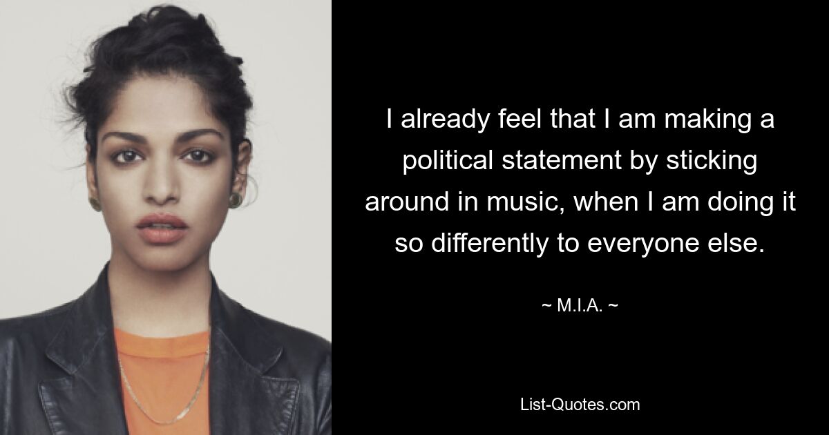 I already feel that I am making a political statement by sticking around in music, when I am doing it so differently to everyone else. — © M.I.A.