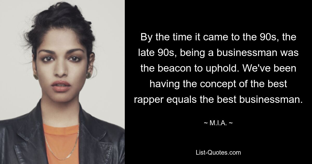 By the time it came to the 90s, the late 90s, being a businessman was the beacon to uphold. We've been having the concept of the best rapper equals the best businessman. — © M.I.A.