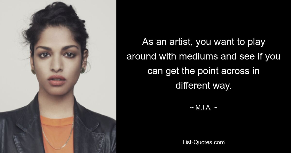 As an artist, you want to play around with mediums and see if you can get the point across in different way. — © M.I.A.